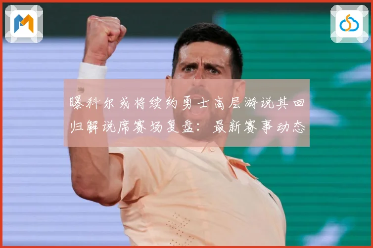 曝科尔或将续约勇士高层游说其回归解说席赛场复盘：最新赛事动态与深度分析