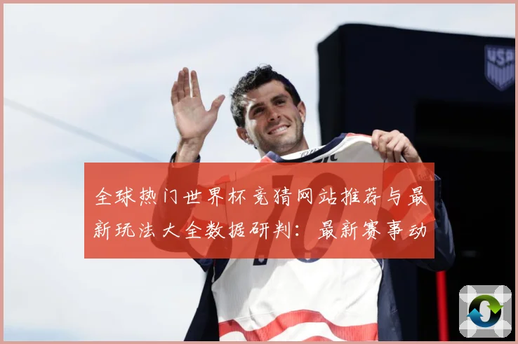 全球热门世界杯竞猜网站推荐与最新玩法大全数据研判：最新赛事动态与深度分析