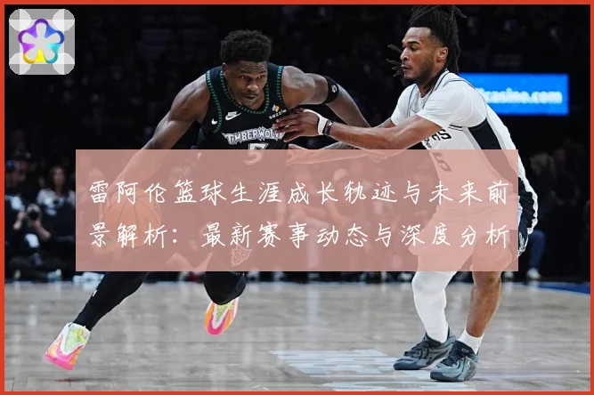 雷阿伦篮球生涯成长轨迹与未来前景解析：最新赛事动态与深度分析