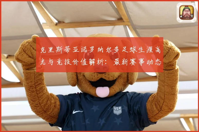 克里斯蒂亚诺罗纳尔多足球生涯高光与竞技价值解析：最新赛事动态与深度分析
