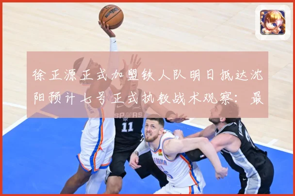 徐正源正式加盟铁人队明日抵达沈阳预计七号正式执教战术观察：最新赛事动态与深度分析