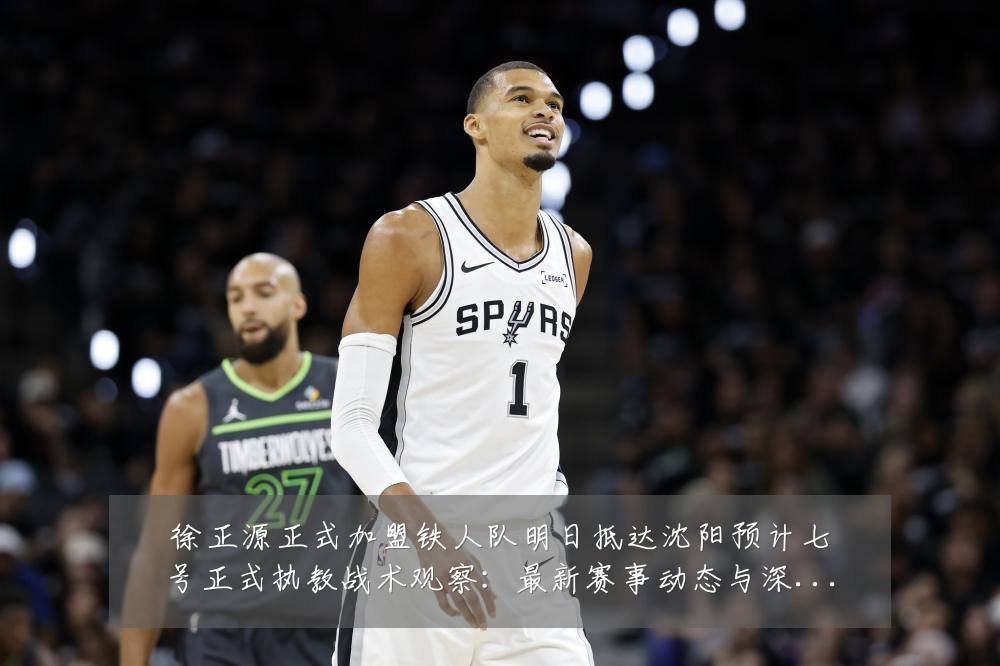 徐正源正式加盟铁人队明日抵达沈阳预计七号正式执教战术观察：最新赛事动态与深度分析