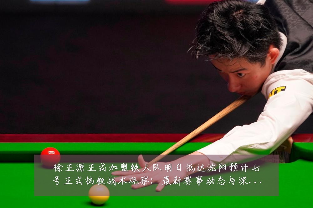 徐正源正式加盟铁人队明日抵达沈阳预计七号正式执教战术观察:最新赛事动态与深度分析